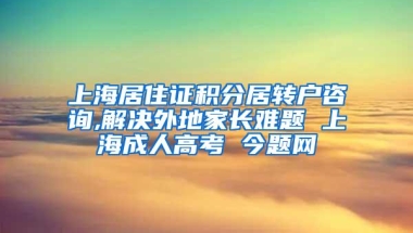 上海居住证积分居转户咨询,解决外地家长难题 上海成人高考 今题网