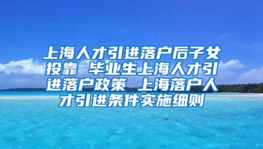 上海人才引进落户后子女投靠 毕业生上海人才引进落户政策 上海落户人才引进条件实施细则