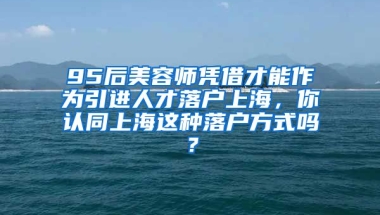 95后美容师凭借才能作为引进人才落户上海，你认同上海这种落户方式吗？