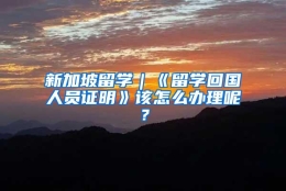 新加坡留学｜《留学回国人员证明》该怎么办理呢？