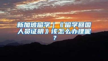 新加坡留学｜《留学回国人员证明》该怎么办理呢？