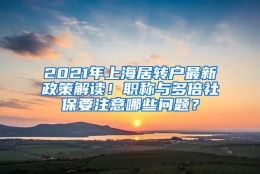 2021年上海居转户最新政策解读！职称与多倍社保要注意哪些问题？