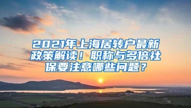 2021年上海居转户最新政策解读！职称与多倍社保要注意哪些问题？