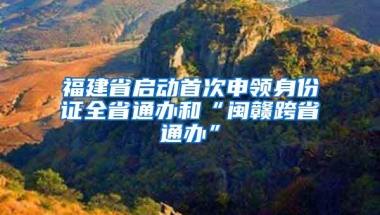 福建省启动首次申领身份证全省通办和“闽赣跨省通办”