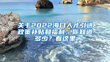 关于2022海口人才引进政策补贴和福利，你知道多少？看这里