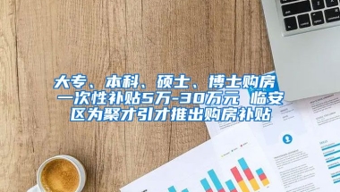 大专、本科、硕士、博士购房 一次性补贴5万-30万元 临安区为聚才引才推出购房补贴