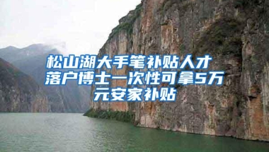 松山湖大手笔补贴人才 落户博士一次性可拿5万元安家补贴