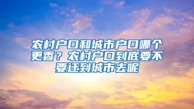 农村户口和城市户口哪个更香？农村户口到底要不要迁到城市去呢