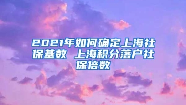 2021年如何确定上海社保基数 上海积分落户社保倍数