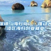 深圳“海归岛”：推动大湾区海归创业就业