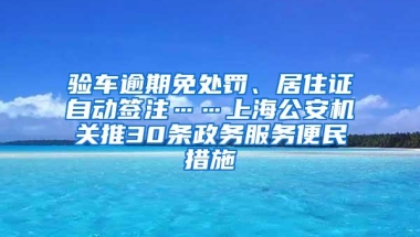 验车逾期免处罚、居住证自动签注……上海公安机关推30条政务服务便民措施