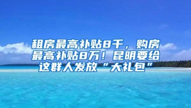 租房最高补贴8千，购房最高补贴8万！昆明要给这群人发放“大礼包”