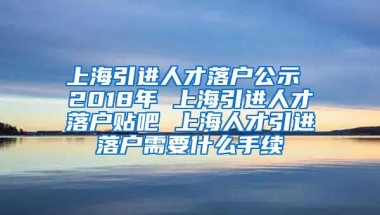 上海引进人才落户公示 2018年 上海引进人才落户贴吧 上海人才引进落户需要什么手续