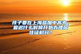 孩子要在上海参加中高考，最迟什么时候开始办理居住证积分？