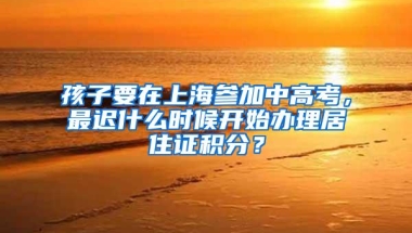 孩子要在上海参加中高考，最迟什么时候开始办理居住证积分？