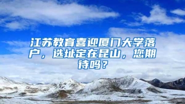 江苏教育喜迎厦门大学落户，选址定在昆山，您期待吗？