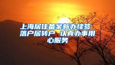 上海居住备案新办续签 落户居转户 认真办事用心服务