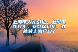 上海市人才引进，上班工作几年，交社保几年，才能转上海户口？