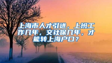 上海市人才引进，上班工作几年，交社保几年，才能转上海户口？