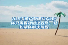 在上海落户有哪些方式？你只需要知道这五点，轻松帮你解决问题