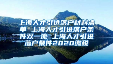 上海人才引进落户材料清单 上海人才引进落户条件双一流 上海人才引进落户条件2020缴税