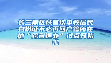 长三角区域首次申领居民身份证不必再回户籍所在地“跨省通办”试点开始啦