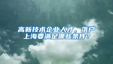 高新技术企业人才，落户上海要满足哪些条件？