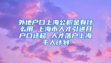 外地户口上海公积金有什么用 上海市人才引进开户口迁移 人才落户上海千人计划