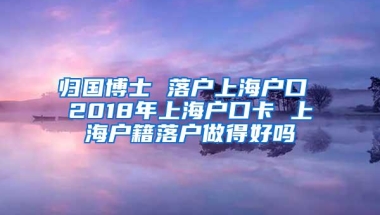 归国博士 落户上海户口 2018年上海户口卡 上海户籍落户做得好吗