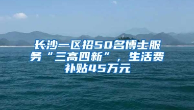 长沙一区招50名博士服务“三高四新”，生活费补贴45万元