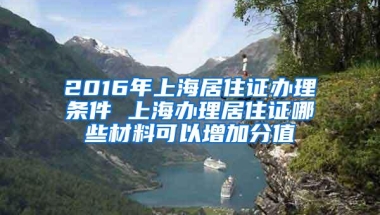 2016年上海居住证办理条件 上海办理居住证哪些材料可以增加分值