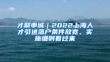 才聚申城｜2022上海人才引进落户条件放宽，实施细则看过来