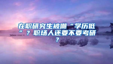 在职研究生被嘲“学历低”？职场人还要不要考研？