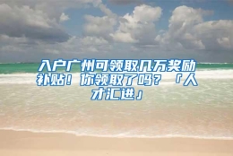 入户广州可领取几万奖励补贴！你领取了吗？「人才汇进」