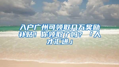 入户广州可领取几万奖励补贴！你领取了吗？「人才汇进」