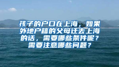 孩子的户口在上海，如果外地户籍的父母迁去上海的话，需要哪些条件呢？需要注意哪些问题？