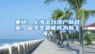 重磅！上海出台落户新政策，留学生都能成为新上海人