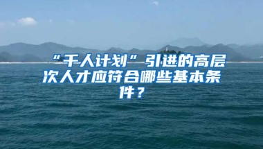 “千人计划”引进的高层次人才应符合哪些基本条件？