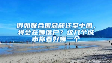 假如联合国总部迁至中国，将会在哪落户？这几个城市你看好哪一个