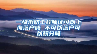 一级消防工程师证可以上海落户吗 不可以落户可以积分吗