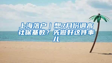 上海落户｜想7月份调高社保基数？先做好这件事儿