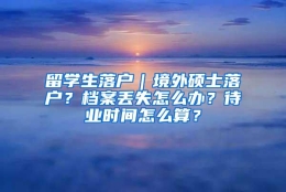 留学生落户｜境外硕士落户？档案丢失怎么办？待业时间怎么算？