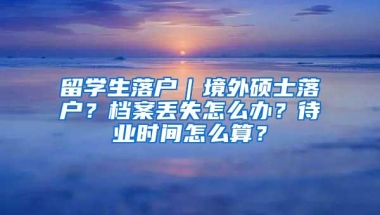 留学生落户｜境外硕士落户？档案丢失怎么办？待业时间怎么算？