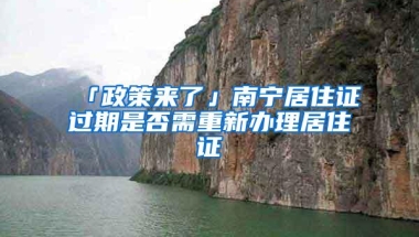 「政策来了」南宁居住证过期是否需重新办理居住证