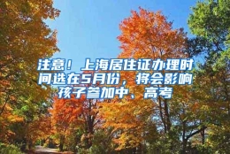 注意！上海居住证办理时间选在5月份，将会影响孩子参加中、高考