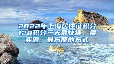 2022年上海居住证积分120积分三大最快捷、最实惠、最方便的方式