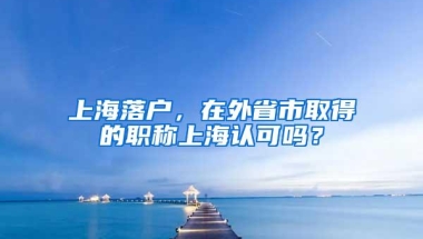 上海落户，在外省市取得的职称上海认可吗？