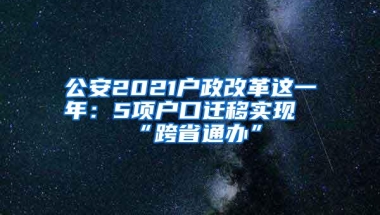 公安2021户政改革这一年：5项户口迁移实现“跨省通办”