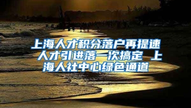 上海人才积分落户再提速 人才引进落一次搞定 上海人社中心绿色通道