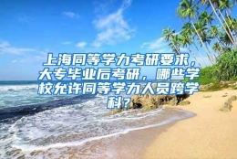 上海同等学力考研要求，大专毕业后考研，哪些学校允许同等学力人员跨学科？